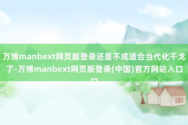 万博manbext网页版登录还是不成适合当代化干戈了-万博manbext网页版登录(中国)官方网站入口