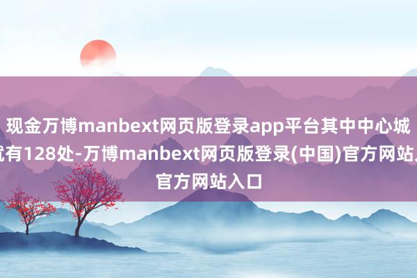 现金万博manbext网页版登录app平台其中中心城区就有128处-万博manbext网页版登录(中国)官方网站入口