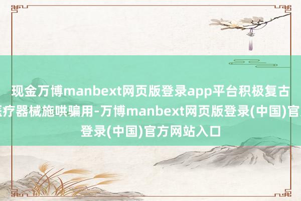 现金万博manbext网页版登录app平台积极复古革命药和医疗器械施哄骗用-万博manbext网页版登录(中国)官方网站入口
