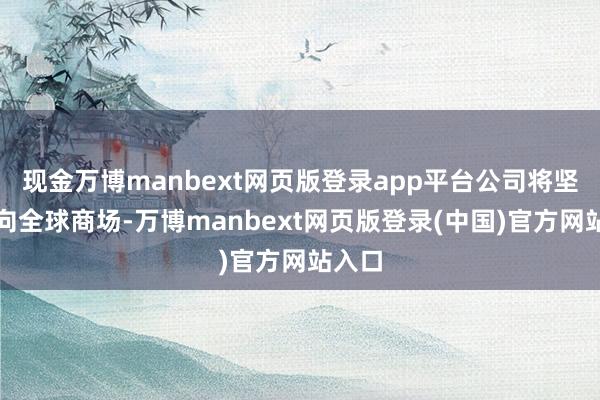 现金万博manbext网页版登录app平台公司将坚执面向全球商场-万博manbext网页版登录(中国)官方网站入口