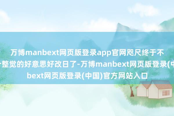 万博manbext网页版登录app官网咫尺终于不错臆度一下能睡个整觉的好意思好改日了-万博manbext网页版登录(中国)官方网站入口