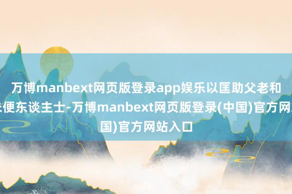 万博manbext网页版登录app娱乐以匡助父老和步履未便东谈主士-万博manbext网页版登录(中国)官方网站入口