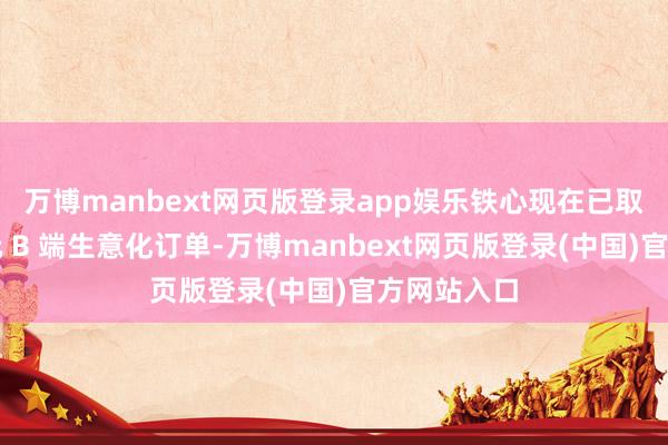 万博manbext网页版登录app娱乐铁心现在已取得数百万元 B 端生意化订单-万博manbext网页版登录(中国)官方网站入口