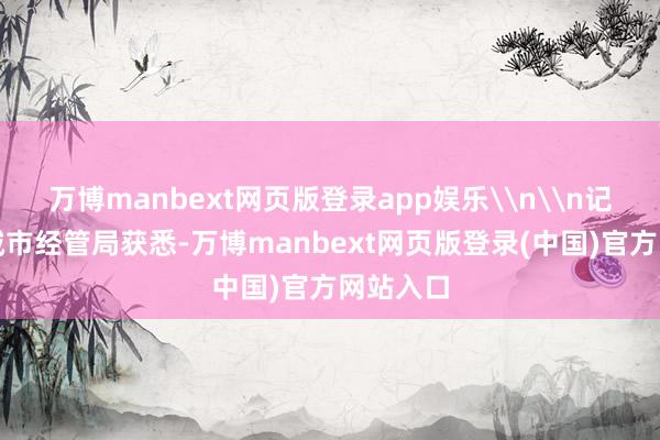 万博manbext网页版登录app娱乐\n\n记者从区城市经管局获悉-万博manbext网页版登录(中国)官方网站入口