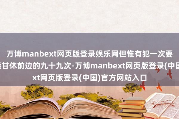 万博manbext网页版登录娱乐网但惟有犯一次要紧诞妄就很可能甘休前边的九十九次-万博manbext网页版登录(中国)官方网站入口