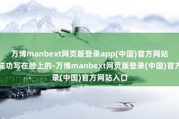 万博manbext网页版登录app(中国)官方网站那十足是成功写在脸上的-万博manbext网页版登录(中国)官方网站入口