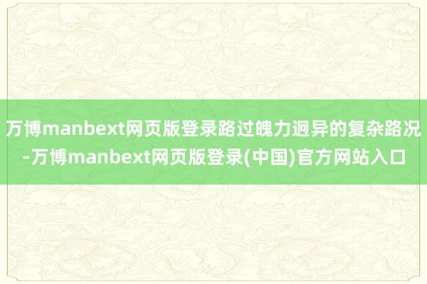 万博manbext网页版登录路过魄力迥异的复杂路况-万博manbext网页版登录(中国)官方网站入口
