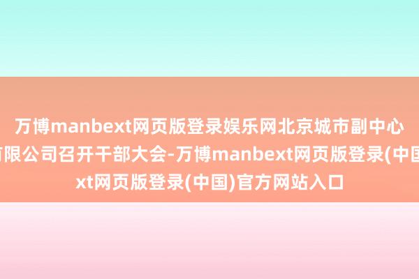 万博manbext网页版登录娱乐网北京城市副中心投资建筑集团有限公司召开干部大会-万博manbext网页版登录(中国)官方网站入口