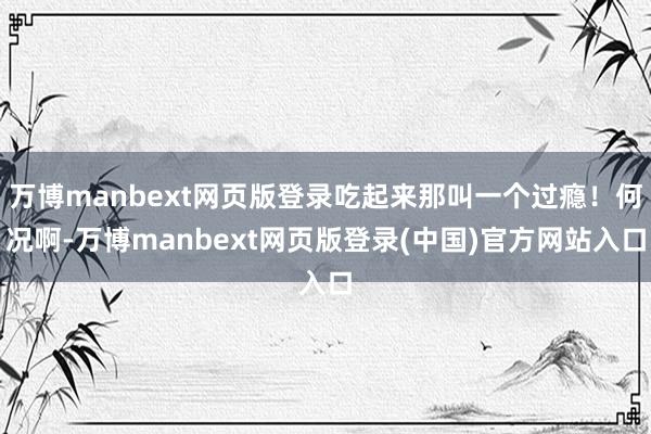 万博manbext网页版登录吃起来那叫一个过瘾!何况啊-万博manbext网页版登录(中国)官方网站入口