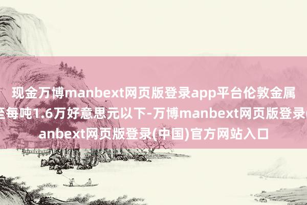 现金万博manbext网页版登录app平台伦敦金属走动所镍价已暴跌至每吨1.6万好意思元以下-万博manbext网页版登录(中国)官方网站入口