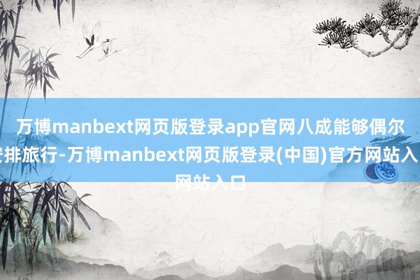 万博manbext网页版登录app官网八成能够偶尔安排旅行-万博manbext网页版登录(中国)官方网站入口