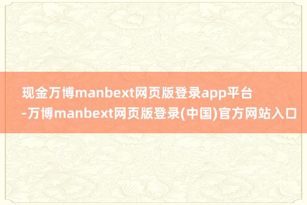 现金万博manbext网页版登录app平台            -万博manbext网页版登录(中国)官方网站入口