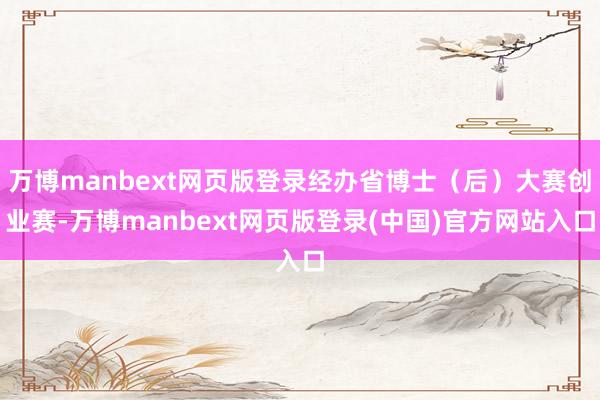 万博manbext网页版登录经办省博士（后）大赛创业赛-万博manbext网页版登录(中国)官方网站入口