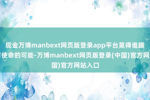 现金万博manbext网页版登录app平台莫得谁跟谁是有使命的可能-万博manbext网页版登录(中国)官方网站入口