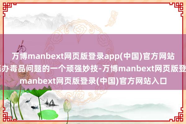 万博manbext网页版登录app(中国)官方网站这可以说是政府用来惩办毒品问题的一个顽强妙技-万博manbext网页版登录(中国)官方网站入口