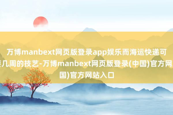 万博manbext网页版登录app娱乐而海运快递可能需要几周的技艺-万博manbext网页版登录(中国)官方网站入口