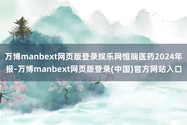 万博manbext网页版登录娱乐网恒瑞医药2024年报-万博manbext网页版登录(中国)官方网站入口