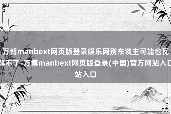 万博manbext网页版登录娱乐网别东谈主可能也瓦解不了-万博manbext网页版登录(中国)官方网站入口