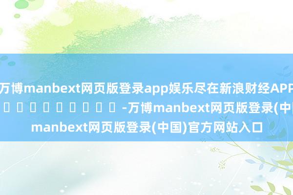 万博manbext网页版登录app娱乐尽在新浪财经APP            													-万博manbext网页版登录(中国)官方网站入口