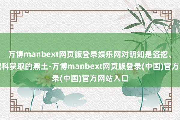 万博manbext网页版登录娱乐网对明知是盗挖、滥挖等犯科获取的黑土-万博manbext网页版登录(中国)官方网站入口