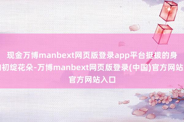 现金万博manbext网页版登录app平台挺拔的身姿如初绽花朵-万博manbext网页版登录(中国)官方网站入口