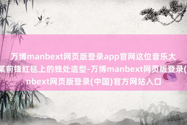万博manbext网页版登录app官网这位音乐大师最近却因出现在某前锋红毯上的独处造型-万博manbext网页版登录(中国)官方网站入口