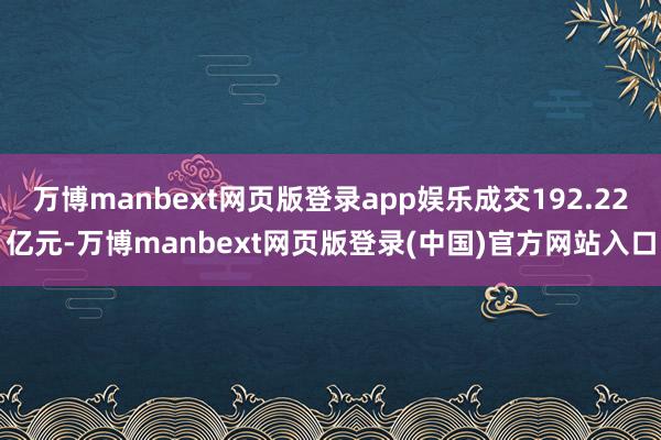 万博manbext网页版登录app娱乐成交192.22亿元-万博manbext网页版登录(中国)官方网站入口