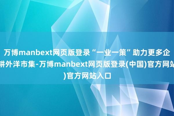 万博manbext网页版登录“一业一策”助力更多企业深耕外洋市集-万博manbext网页版登录(中国)官方网站入口