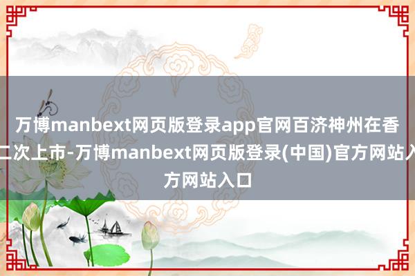 万博manbext网页版登录app官网百济神州在香港二次上市-万博manbext网页版登录(中国)官方网站入口