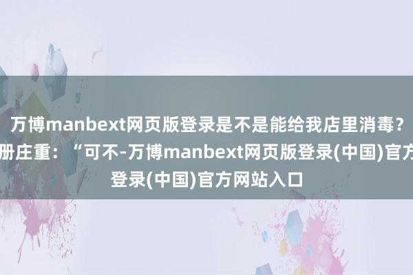 万博manbext网页版登录是不是能给我店里消毒？” 发小一册庄重：“可不-万博manbext网页版登录(中国)官方网站入口