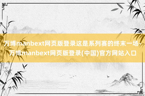 万博manbext网页版登录这是系列赛的终末一场-万博manbext网页版登录(中国)官方网站入口
