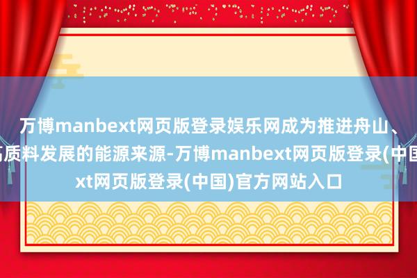 万博manbext网页版登录娱乐网成为推进舟山、浙江乃至寰宇高质料发展的能源来源-万博manbext网页版登录(中国)官方网站入口