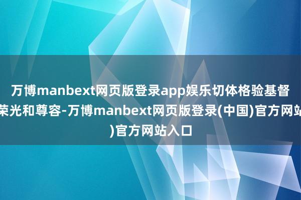 万博manbext网页版登录app娱乐切体格验基督教的荣光和尊容-万博manbext网页版登录(中国)官方网站入口