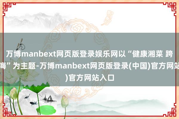 万博manbext网页版登录娱乐网以“健康湘菜 跨山越海”为主题-万博manbext网页版登录(中国)官方网站入口