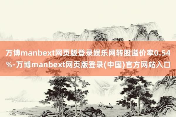 万博manbext网页版登录娱乐网转股溢价率0.54%-万博manbext网页版登录(中国)官方网站入口