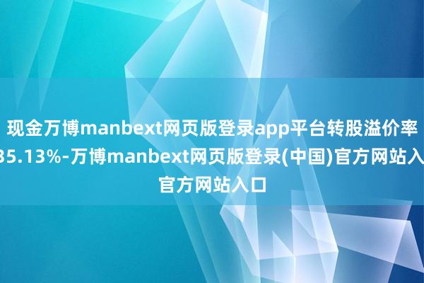 现金万博manbext网页版登录app平台转股溢价率135.13%-万博manbext网页版登录(中国)官方网站入口
