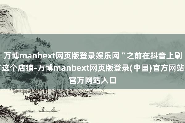 万博manbext网页版登录娱乐网“之前在抖音上刷到了这个店铺-万博manbext网页版登录(中国)官方网站入口