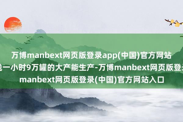 万博manbext网页版登录app(中国)官方网站　　“区别于以往一条产线一小时9万罐的大产能生产-万博manbext网页版登录(中国)官方网站入口